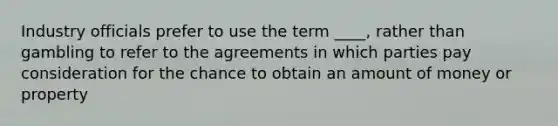 Industry officials prefer to use the term ____, rather than gambling to refer to the agreements in which parties pay consideration for the chance to obtain an amount of money or property