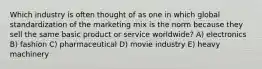 Which industry is often thought of as one in which global standardization of the marketing mix is the norm because they sell the same basic product or service worldwide? A) electronics B) fashion C) pharmaceutical D) movie industry E) heavy machinery