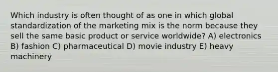 Which industry is often thought of as one in which global standardization of the marketing mix is the norm because they sell the same basic product or service worldwide? A) electronics B) fashion C) pharmaceutical D) movie industry E) heavy machinery