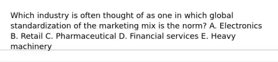 Which industry is often thought of as one in which global standardization of the marketing mix is the norm? A. Electronics B. Retail C. Pharmaceutical D. Financial services E. Heavy machinery