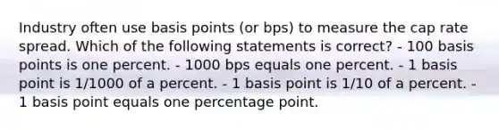 Industry often use basis points (or bps) to measure the cap rate spread. Which of the following statements is correct? - 100 basis points is one percent. - 1000 bps equals one percent. - 1 basis point is 1/1000 of a percent. - 1 basis point is 1/10 of a percent. - 1 basis point equals one percentage point.