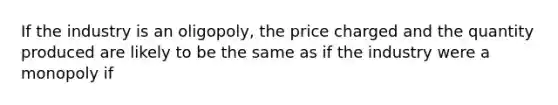 If the industry is an oligopoly, the price charged and the quantity produced are likely to be the same as if the industry were a monopoly if