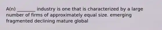 A(n) ________ industry is one that is characterized by a large number of firms of approximately equal size. emerging fragmented declining mature global