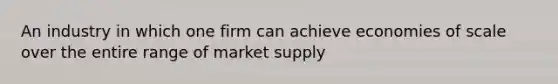 An industry in which one firm can achieve economies of scale over the entire range of market supply