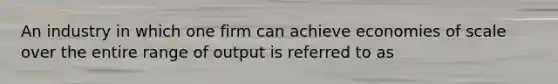 An industry in which one firm can achieve economies of scale over the entire range of output is referred to as