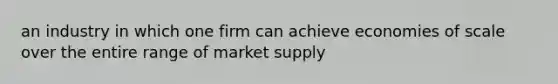 an industry in which one firm can achieve economies of scale over the entire range of market supply