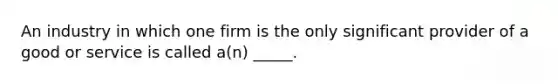 An industry in which one firm is the only significant provider of a good or service is called a(n) _____.