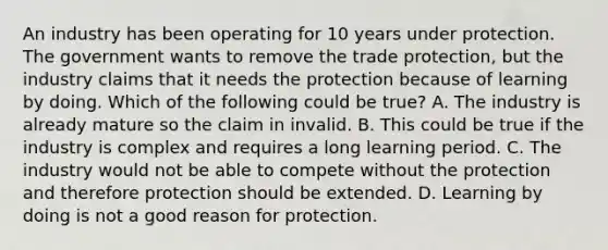 An industry has been operating for 10 years under protection. The government wants to remove the trade​ protection, but the industry claims that it needs the protection because of learning by doing. Which of the following could be​ true? A. The industry is already mature so the claim in invalid. B. This could be true if the industry is complex and requires a long learning period. C. The industry would not be able to compete without the protection and therefore protection should be extended. D. Learning by doing is not a good reason for protection.