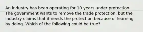 An industry has been operating for 10 years under protection. The government wants to remove the trade​ protection, but the industry claims that it needs the protection because of learning by doing. Which of the following could be​ true?