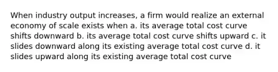 When industry output increases, a firm would realize an external economy of scale exists when a. ​its average total cost curve shifts downward b. ​its average total cost curve shifts upward c. ​it slides downward along its existing average total cost curve d. ​it slides upward along its existing average total cost curve