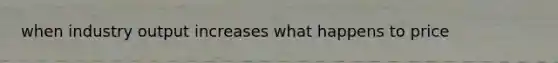 when industry output increases what happens to price