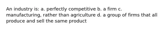 An industry is: a. perfectly competitive b. a firm c. manufacturing, rather than agriculture d. a group of firms that all produce and sell the same product