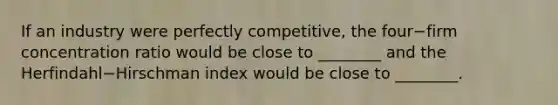 If an industry were perfectly​ competitive, the four−firm concentration ratio would be close to​ ________ and the Herfindahl−Hirschman index would be close to​ ________.