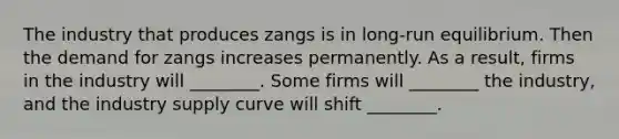 The industry that produces zangs is in long-run equilibrium. Then the demand for zangs increases permanently. As a result, firms in the industry will ________. Some firms will ________ the industry, and the industry supply curve will shift ________.