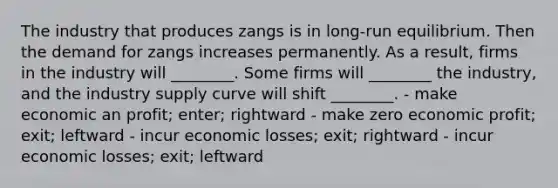 The industry that produces zangs is in long-run equilibrium. Then the demand for zangs increases permanently. As a result, firms in the industry will ________. Some firms will ________ the industry, and the industry supply curve will shift ________. - make economic an profit; enter; rightward - make zero economic profit; exit; leftward - incur economic losses; exit; rightward - incur economic losses; exit; leftward