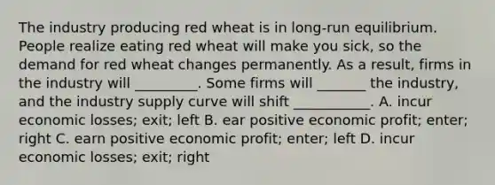 The industry producing red wheat is in long-run equilibrium. People realize eating red wheat will make you sick, so the demand for red wheat changes permanently. As a result, firms in the industry will _________. Some firms will _______ the industry, and the industry supply curve will shift ___________. A. incur economic losses; exit; left B. ear positive economic profit; enter; right C. earn positive economic profit; enter; left D. incur economic losses; exit; right