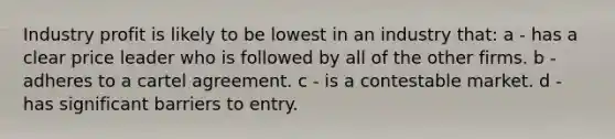 Industry profit is likely to be lowest in an industry that: a - has a clear price leader who is followed by all of the other firms. b - adheres to a cartel agreement. c - is a contestable market. d - has significant barriers to entry.