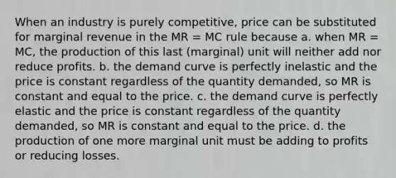 When an industry is purely competitive, price can be substituted for marginal revenue in the MR = MC rule because a. when MR = MC, the production of this last (marginal) unit will neither add nor reduce profits. b. the demand curve is perfectly inelastic and the price is constant regardless of the quantity demanded, so MR is constant and equal to the price. c. the demand curve is perfectly elastic and the price is constant regardless of the quantity demanded, so MR is constant and equal to the price. d. the production of one more marginal unit must be adding to profits or reducing losses.