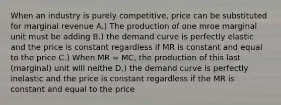 When an industry is purely competitive, price can be substituted for marginal revenue A.) The production of one mroe marginal unit must be adding B.) the demand curve is perfectly elastic and the price is constant regardless if MR is constant and equal to the price C.) When MR = MC, the production of this last (marginal) unit will neithe D.) the demand curve is perfectly inelastic and the price is constant regardless if the MR is constant and equal to the price