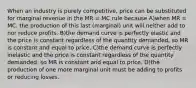 When an industry is purely competitive, price can be substituted for marginal revenue in the MR = MC rule because A)when MR = MC, the production of this last (marginal) unit will neither add to nor reduce profits. B)the demand curve is perfectly elastic and the price is constant regardless of the quantity demanded, so MR is constant and equal to price. C)the demand curve is perfectly inelastic and the price is constant regardless of the quantity demanded, so MR is constant and equal to price. D)the production of one more marginal unit must be adding to profits or reducing losses.