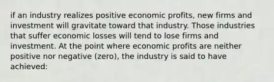 if an industry realizes positive economic profits, new firms and investment will gravitate toward that industry. Those industries that suffer economic losses will tend to lose firms and investment. At the point where economic profits are neither positive nor negative (zero), the industry is said to have achieved: