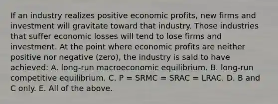 If an industry realizes positive economic​ profits, new firms and investment will gravitate toward that industry. Those industries that suffer economic losses will tend to lose firms and investment. At the point where economic profits are neither positive nor negative​ (zero), the industry is said to have​ achieved: A. ​long-run macroeconomic equilibrium. B. long-run competitive equilibrium. C. P​ = SRMC​ = SRAC​ = LRAC. D. B and C only. E. All of the above.