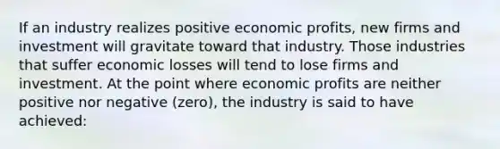 If an industry realizes positive economic​ profits, new firms and investment will gravitate toward that industry. Those industries that suffer economic losses will tend to lose firms and investment. At the point where economic profits are neither positive nor negative​ (zero), the industry is said to have​ achieved: