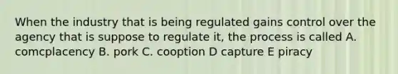 When the industry that is being regulated gains control over the agency that is suppose to regulate it, the process is called A. comcplacency B. pork C. cooption D capture E piracy