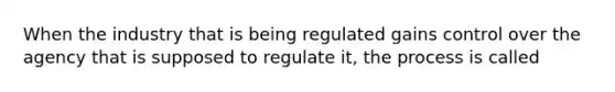 When the industry that is being regulated gains control over the agency that is supposed to regulate it, the process is called