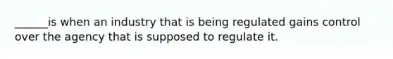 ______is when an industry that is being regulated gains control over the agency that is supposed to regulate it.