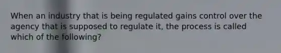 When an industry that is being regulated gains control over the agency that is supposed to regulate it, the process is called which of the following?