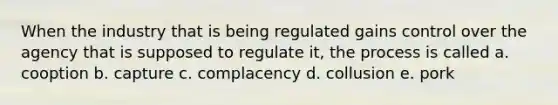 When the industry that is being regulated gains control over the agency that is supposed to regulate it, the process is called a. cooption b. capture c. complacency d. collusion e. pork