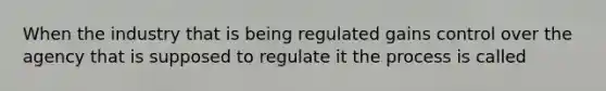 When the industry that is being regulated gains control over the agency that is supposed to regulate it the process is called