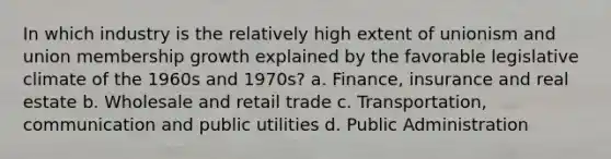 In which industry is the relatively high extent of unionism and union membership growth explained by the favorable legislative climate of the 1960s and 1970s? a. Finance, insurance and real estate b. Wholesale and retail trade c. Transportation, communication and public utilities d. Public Administration