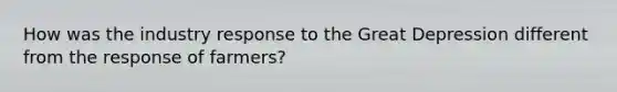 How was the industry response to the Great Depression different from the response of farmers?