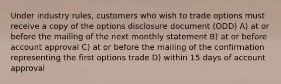 Under industry rules, customers who wish to trade options must receive a copy of the options disclosure document (ODD) A) at or before the mailing of the next monthly statement B) at or before account approval C) at or before the mailing of the confirmation representing the first options trade D) within 15 days of account approval