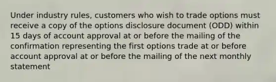 Under industry rules, customers who wish to trade options must receive a copy of the options disclosure document (ODD) within 15 days of account approval at or before the mailing of the confirmation representing the first options trade at or before account approval at or before the mailing of the next monthly statement