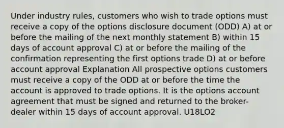 Under industry rules, customers who wish to trade options must receive a copy of the options disclosure document (ODD) A) at or before the mailing of the next monthly statement B) within 15 days of account approval C) at or before the mailing of the confirmation representing the first options trade D) at or before account approval Explanation All prospective options customers must receive a copy of the ODD at or before the time the account is approved to trade options. It is the options account agreement that must be signed and returned to the broker-dealer within 15 days of account approval. U18LO2