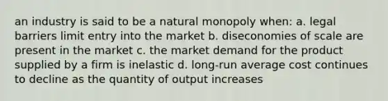 an industry is said to be a natural monopoly when: a. legal barriers limit entry into the market b. diseconomies of scale are present in the market c. the market demand for the product supplied by a firm is inelastic d. long-run average cost continues to decline as the quantity of output increases