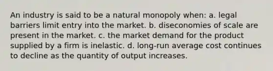 An industry is said to be a natural monopoly when: a. legal barriers limit entry into the market. b. diseconomies of scale are present in the market. c. the market demand for the product supplied by a firm is inelastic. d. long-run average cost continues to decline as the quantity of output increases.