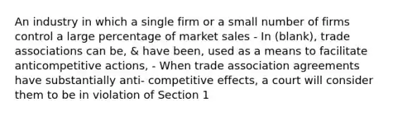 An industry in which a single firm or a small number of firms control a large percentage of market sales - In (blank), trade associations can be, & have been, used as a means to facilitate anticompetitive actions, - When trade association agreements have substantially anti- competitive effects, a court will consider them to be in violation of Section 1