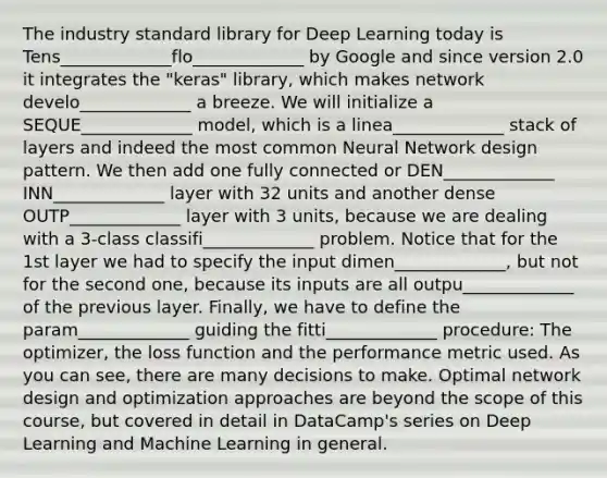 The industry standard library for Deep Learning today is Tens_____________flo_____________ by Google and since version 2.0 it integrates the "keras" library, which makes network develo_____________ a breeze. We will initialize a SEQUE_____________ model, which is a linea_____________ stack of layers and indeed the most common Neural Network design pattern. We then add one fully connected or DEN_____________ INN_____________ layer with 32 units and another dense OUTP_____________ layer with 3 units, because we are dealing with a 3-class classifi_____________ problem. Notice that for the 1st layer we had to specify the input dimen_____________, but not for the second one, because its inputs are all outpu_____________ of the previous layer. Finally, we have to define the param_____________ guiding the fitti_____________ procedure: The optimizer, the loss function and the performance metric used. As you can see, there are many decisions to make. Optimal network design and optimization approaches are beyond the scope of this course, but covered in detail in DataCamp's series on Deep Learning and Machine Learning in general.