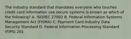 The industry standard that mandates everyone who touches credit card information use secure systems is known as which of the following? A. ISO/IEC 27002 B. Federal Information Systems Management Act (FISMA) C. Payment Card Industry Data Security Standard D. Federal Information Processing Standard (FIPS) 201