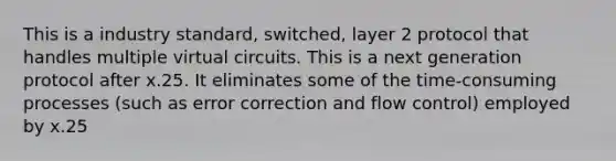 This is a industry standard, switched, layer 2 protocol that handles multiple virtual circuits. This is a next generation protocol after x.25. It eliminates some of the time-consuming processes (such as error correction and flow control) employed by x.25