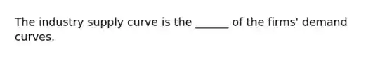 The industry supply curve is the ______ of the firms' demand curves.