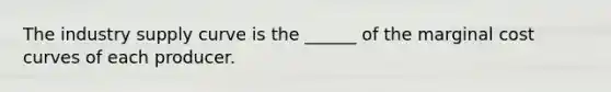 The industry supply curve is the ______ of the marginal cost curves of each producer.