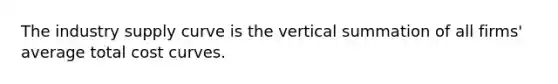 The industry supply curve is the vertical summation of all​ firms' average total cost curves.