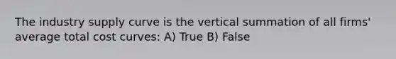 The industry supply curve is the vertical summation of all​ firms' average total cost curves: A) True B) False