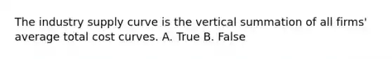 The industry supply curve is the vertical summation of all​ firms' average total cost curves. A. True B. False