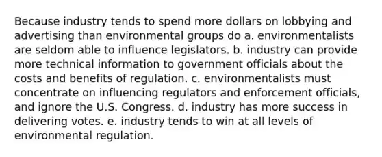 Because industry tends to spend more dollars on lobbying and advertising than environmental groups do a. environmentalists are seldom able to influence legislators. b. industry can provide more technical information to government officials about the costs and benefits of regulation. c. environmentalists must concentrate on influencing regulators and enforcement officials, and ignore the U.S. Congress. d. industry has more success in delivering votes. e. industry tends to win at all levels of environmental regulation.